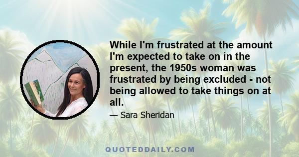 While I'm frustrated at the amount I'm expected to take on in the present, the 1950s woman was frustrated by being excluded - not being allowed to take things on at all.