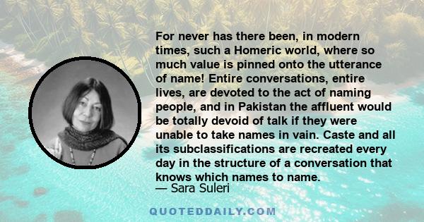 For never has there been, in modern times, such a Homeric world, where so much value is pinned onto the utterance of name! Entire conversations, entire lives, are devoted to the act of naming people, and in Pakistan the 