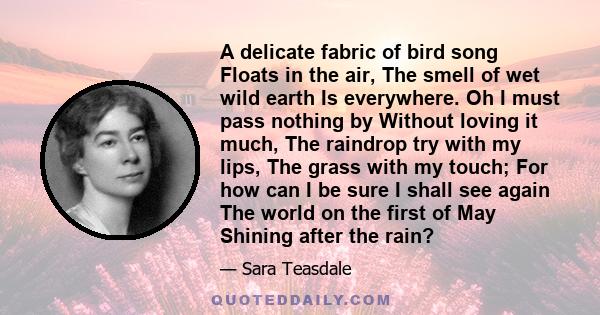 A delicate fabric of bird song Floats in the air, The smell of wet wild earth Is everywhere. Oh I must pass nothing by Without loving it much, The raindrop try with my lips, The grass with my touch; For how can I be