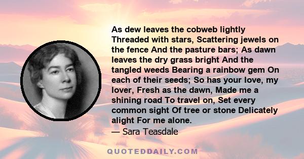 As dew leaves the cobweb lightly Threaded with stars, Scattering jewels on the fence And the pasture bars; As dawn leaves the dry grass bright And the tangled weeds Bearing a rainbow gem On each of their seeds; So has