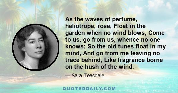 As the waves of perfume, heliotrope, rose, Float in the garden when no wind blows, Come to us, go from us, whence no one knows; So the old tunes float in my mind, And go from me leaving no trace behind, Like fragrance