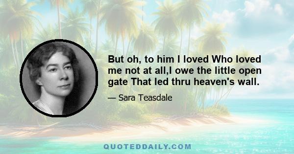 But oh, to him I loved Who loved me not at all,I owe the little open gate That led thru heaven's wall.