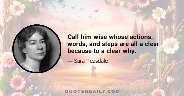 Call him wise whose actions, words, and steps are all a clear because to a clear why.