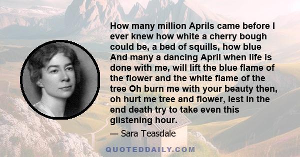 How many million Aprils came before I ever knew how white a cherry bough could be, a bed of squills, how blue And many a dancing April when life is done with me, will lift the blue flame of the flower and the white