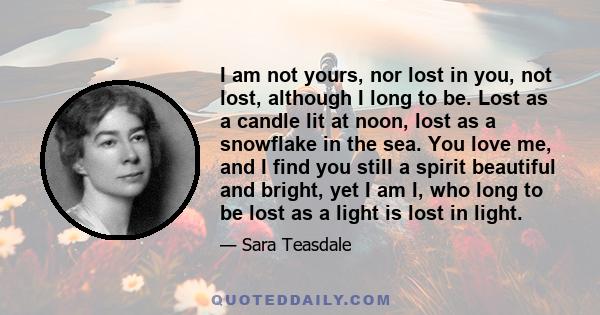 I am not yours, nor lost in you, not lost, although I long to be. Lost as a candle lit at noon, lost as a snowflake in the sea. You love me, and I find you still a spirit beautiful and bright, yet I am I, who long to be 