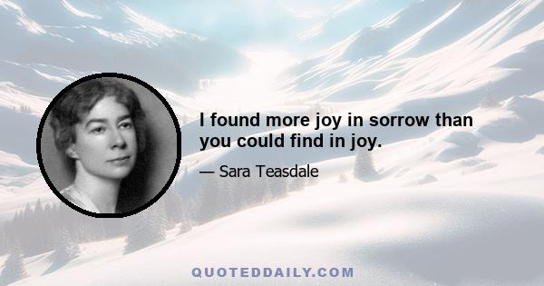 I found more joy in sorrow than you could find in joy.