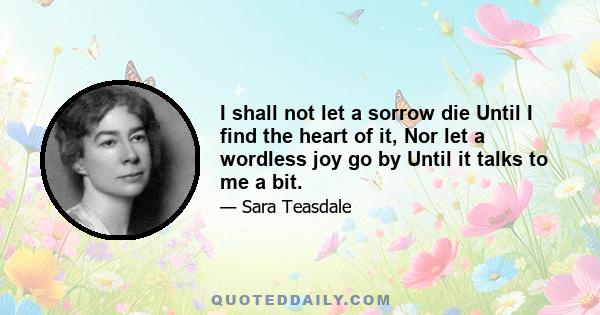 I shall not let a sorrow die Until I find the heart of it, Nor let a wordless joy go by Until it talks to me a bit.