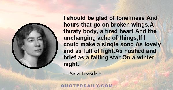 I should be glad of loneliness And hours that go on broken wings,A thirsty body, a tired heart And the unchanging ache of things,If I could make a single song As lovely and as full of light,As hushed and brief as a