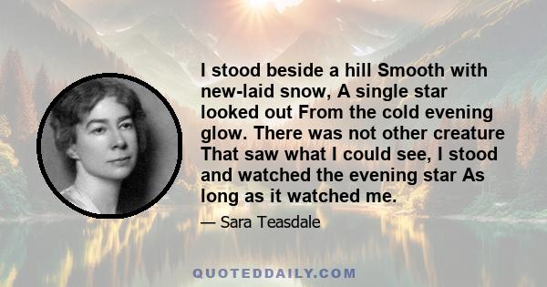 I stood beside a hill Smooth with new-laid snow, A single star looked out From the cold evening glow. There was not other creature That saw what I could see, I stood and watched the evening star As long as it watched me.