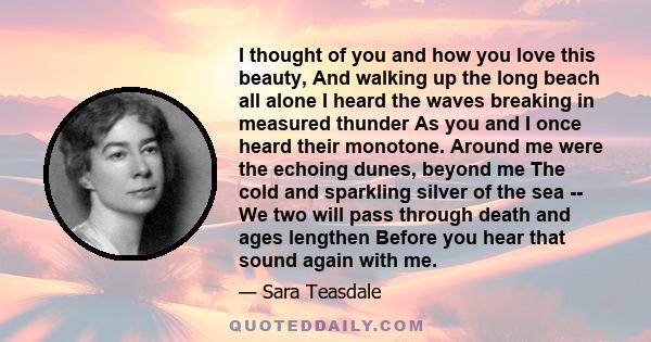 I thought of you and how you love this beauty, And walking up the long beach all alone I heard the waves breaking in measured thunder As you and I once heard their monotone. Around me were the echoing dunes, beyond me