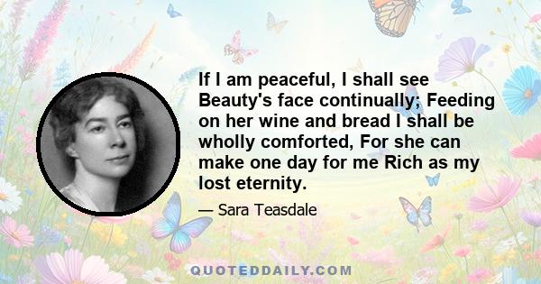 If I am peaceful, I shall see Beauty's face continually; Feeding on her wine and bread I shall be wholly comforted, For she can make one day for me Rich as my lost eternity.