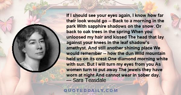 If I should see your eyes again, I know how far their look would go -- Back to a morning in the park With sapphire shadows on the snow. Or back to oak trees in the spring When you unloosed my hair and kissed The head