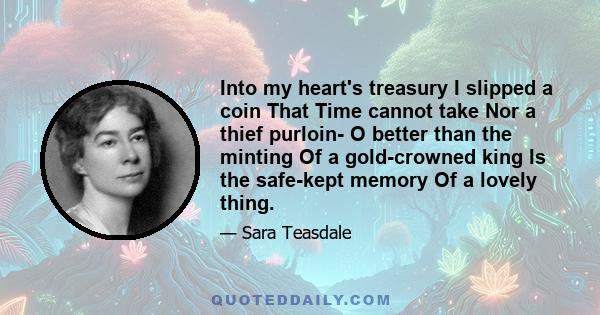 Into my heart's treasury I slipped a coin That Time cannot take Nor a thief purloin- O better than the minting Of a gold-crowned king Is the safe-kept memory Of a lovely thing.