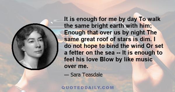 It is enough for me by day To walk the same bright earth with him; Enough that over us by night The same great roof of stars is dim. I do not hope to bind the wind Or set a fetter on the sea -- It is enough to feel his