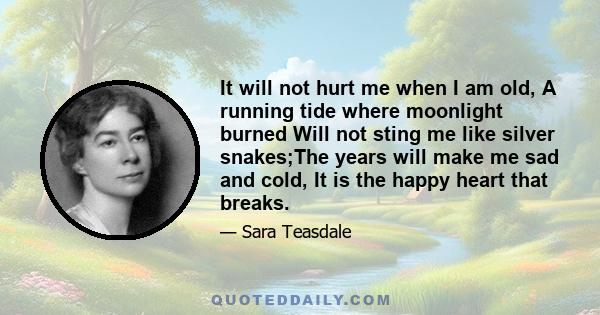 It will not hurt me when I am old, A running tide where moonlight burned Will not sting me like silver snakes;The years will make me sad and cold, It is the happy heart that breaks.