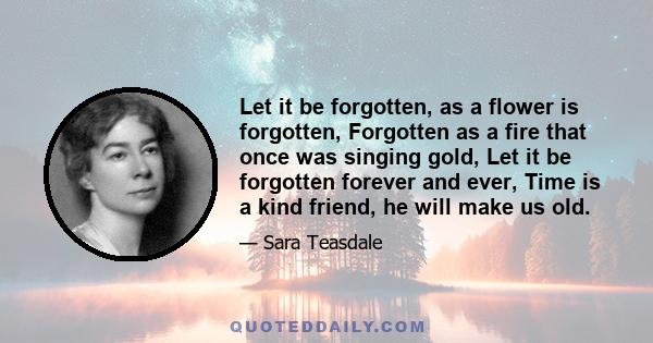 Let it be forgotten, as a flower is forgotten, Forgotten as a fire that once was singing gold, Let it be forgotten forever and ever, Time is a kind friend, he will make us old.