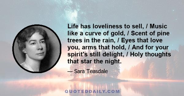 Life has loveliness to sell, / Music like a curve of gold, / Scent of pine trees in the rain, / Eyes that love you, arms that hold, / And for your spirit's still delight, / Holy thoughts that star the night.