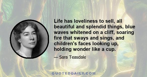 Life has loveliness to sell, All beautiful and splendid things, Blue waves whitened on a cliff, Soaring fire that sways and sings, And children's faces looking up, Holding wonder like a cup. Life has loveliness to sell, 