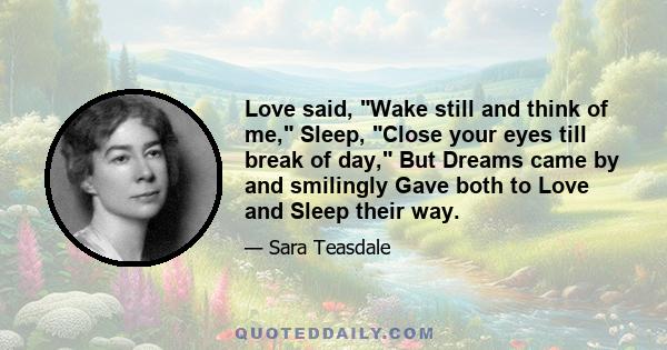 Love said, Wake still and think of me, Sleep, Close your eyes till break of day, But Dreams came by and smilingly Gave both to Love and Sleep their way.