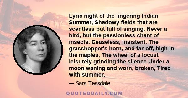 Lyric night of the lingering Indian Summer, Shadowy fields that are scentless but full of singing, Never a bird, but the passionless chant of insects, Ceaseless, insistent. The grasshopper's horn, and far-off, high in