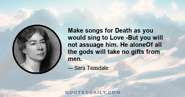 Make songs for Death as you would sing to Love -But you will not assuage him. He aloneOf all the gods will take no gifts from men.