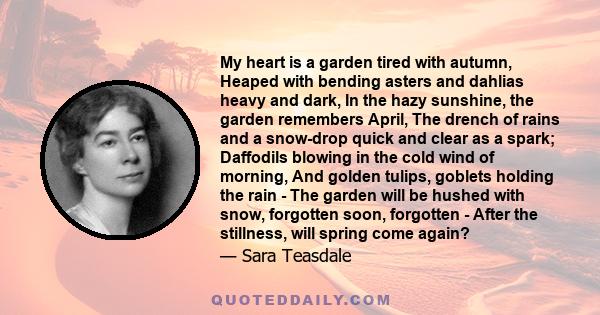 My heart is a garden tired with autumn, Heaped with bending asters and dahlias heavy and dark, In the hazy sunshine, the garden remembers April, The drench of rains and a snow-drop quick and clear as a spark; Daffodils