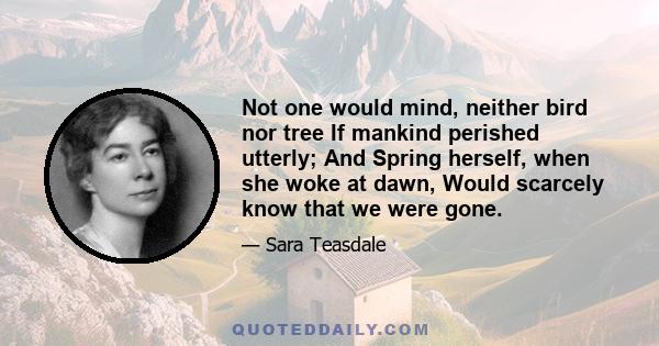 Not one would mind, neither bird nor tree If mankind perished utterly; And Spring herself, when she woke at dawn, Would scarcely know that we were gone.