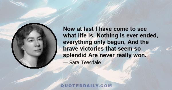 Now at last I have come to see what life is, Nothing is ever ended, everything only begun, And the brave victories that seem so splendid Are never really won.