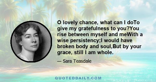 O lovely chance, what can I doTo give my gratefulness to you?You rise between myself and meWith a wise persistency;I would have broken body and soul,But by your grace, still I am whole.