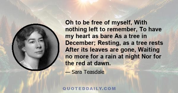 Oh to be free of myself, With nothing left to remember, To have my heart as bare As a tree in December; Resting, as a tree rests After its leaves are gone, Waiting no more for a rain at night Nor for the red at dawn.