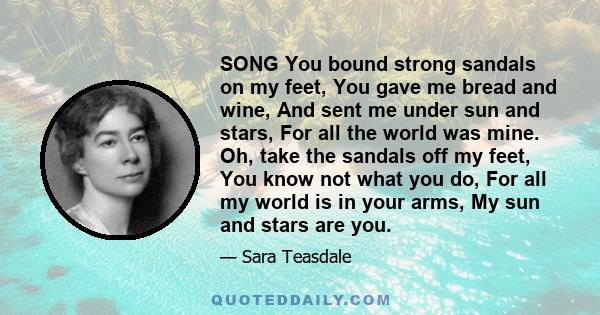 SONG You bound strong sandals on my feet, You gave me bread and wine, And sent me under sun and stars, For all the world was mine. Oh, take the sandals off my feet, You know not what you do, For all my world is in your