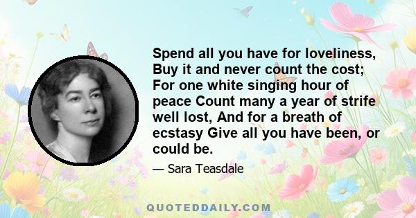 Spend all you have for loveliness, Buy it and never count the cost; For one white singing hour of peace Count many a year of strife well lost, And for a breath of ecstasy Give all you have been, or could be.