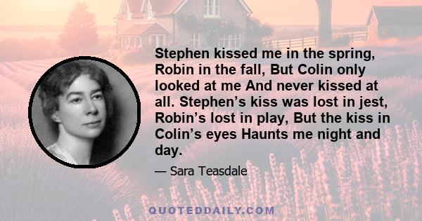 Stephen kissed me in the spring, Robin in the fall, But Colin only looked at me And never kissed at all. Stephen’s kiss was lost in jest, Robin’s lost in play, But the kiss in Colin’s eyes Haunts me night and day.