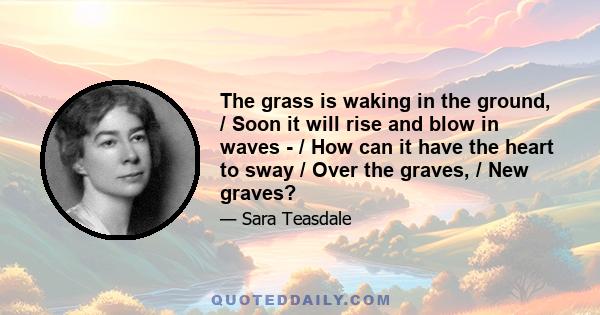 The grass is waking in the ground, / Soon it will rise and blow in waves - / How can it have the heart to sway / Over the graves, / New graves?