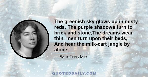 The greenish sky glows up in misty reds, The purple shadows turn to brick and stone,The dreams wear thin, men turn upon their beds, And hear the milk-cart jangle by alone.