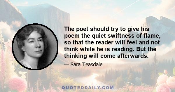 The poet should try to give his poem the quiet swiftness of flame, so that the reader will feel and not think while he is reading. But the thinking will come afterwards.