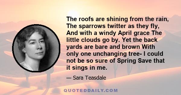 The roofs are shining from the rain, The sparrows twitter as they fly, And with a windy April grace The little clouds go by. Yet the back yards are bare and brown With only one unchanging tree- I could not be so sure of 