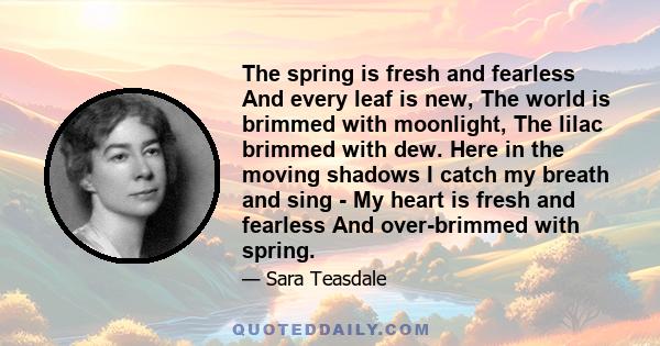 The spring is fresh and fearless And every leaf is new, The world is brimmed with moonlight, The lilac brimmed with dew. Here in the moving shadows I catch my breath and sing - My heart is fresh and fearless And