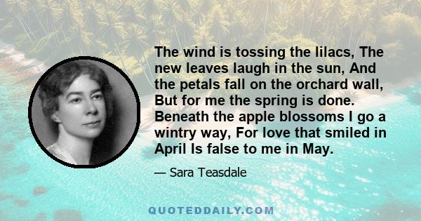 The wind is tossing the lilacs, The new leaves laugh in the sun, And the petals fall on the orchard wall, But for me the spring is done. Beneath the apple blossoms I go a wintry way, For love that smiled in April Is