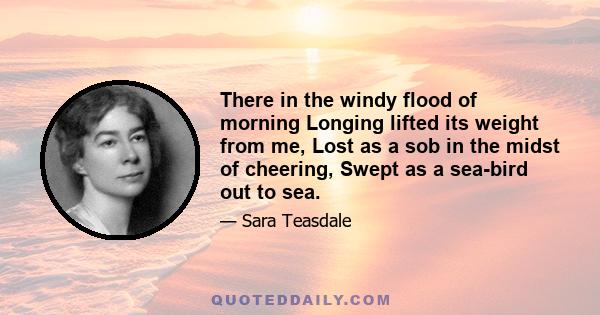 There in the windy flood of morning Longing lifted its weight from me, Lost as a sob in the midst of cheering, Swept as a sea-bird out to sea.