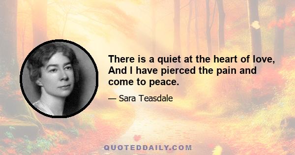 There is a quiet at the heart of love, And I have pierced the pain and come to peace.