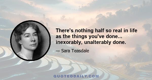 There's nothing half so real in life as the things you've done... inexorably, unalterably done.