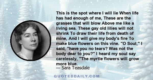 This is the spot where I will lie When life has had enough of me, These are the grasses that will blow Above me like a living sea. These gay old lilies will not shrink To draw their life from death of mine, And I will