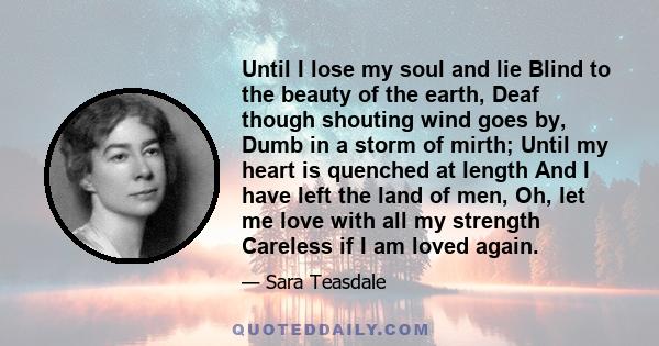 Until I lose my soul and lie Blind to the beauty of the earth, Deaf though shouting wind goes by, Dumb in a storm of mirth; Until my heart is quenched at length And I have left the land of men, Oh, let me love with all