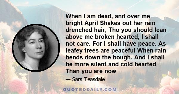 When I am dead, and over me bright April Shakes out her rain drenched hair, Tho you should lean above me broken hearted, I shall not care. For I shall have peace. As leafey trees are peaceful When rain bends down the