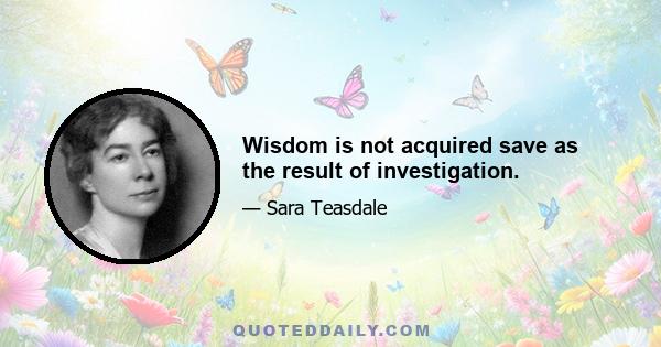 Wisdom is not acquired save as the result of investigation.