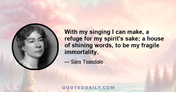 With my singing I can make, a refuge for my spirit's sake; a house of shining words, to be my fragile immortality.