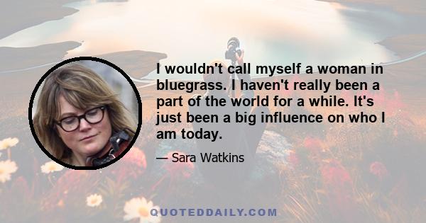 I wouldn't call myself a woman in bluegrass. I haven't really been a part of the world for a while. It's just been a big influence on who I am today.