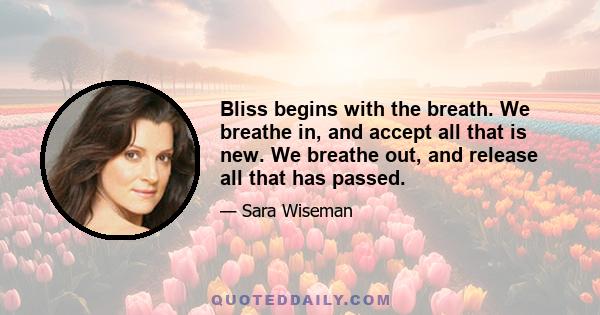 Bliss begins with the breath. We breathe in, and accept all that is new. We breathe out, and release all that has passed.