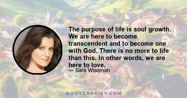 The purpose of life is soul growth. We are here to become transcendent and to become one with God. There is no more to life than this. In other words, we are here to love.